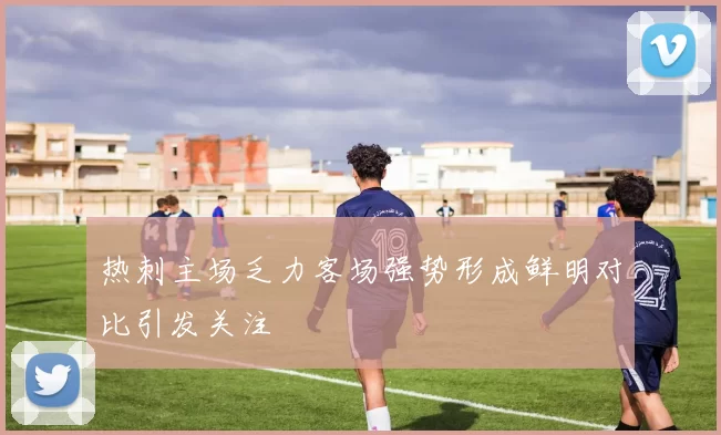 热刺主场乏力客场强势形成鲜明对比引发关注