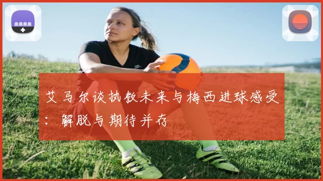 艾马尔谈执教未来与梅西进球感受：解脱与期待并存