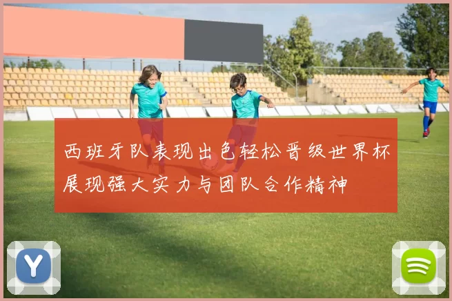 西班牙队表现出色轻松晋级世界杯展现强大实力与团队合作精神