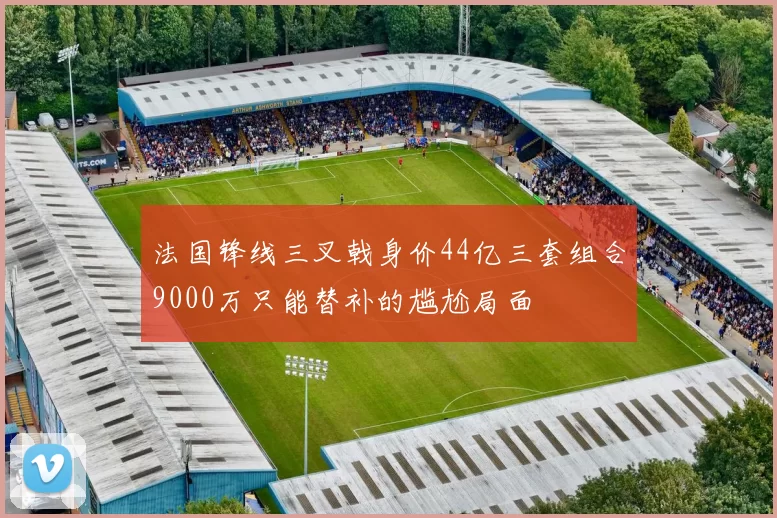 法国锋线三叉戟身价44亿三套组合9000万只能替补的尴尬局面