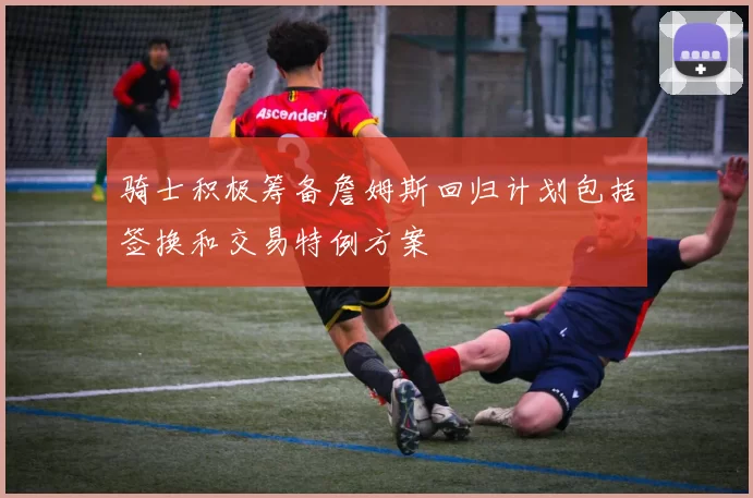 骑士积极筹备詹姆斯回归计划包括签换和交易特例方案