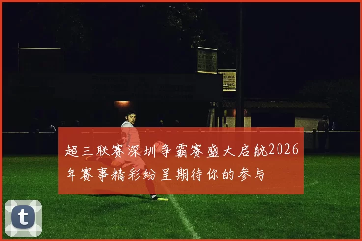 超三联赛深圳争霸赛盛大启航2026年赛事精彩纷呈期待你的参与