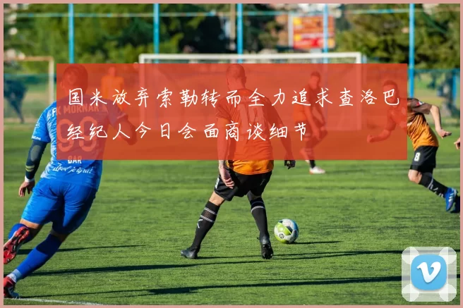 国米放弃索勒转而全力追求查洛巴经纪人今日会面商谈细节