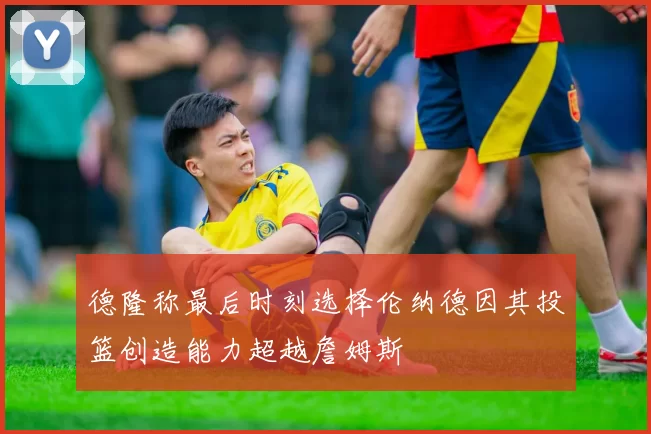 德隆称最后时刻选择伦纳德因其投篮创造能力超越詹姆斯