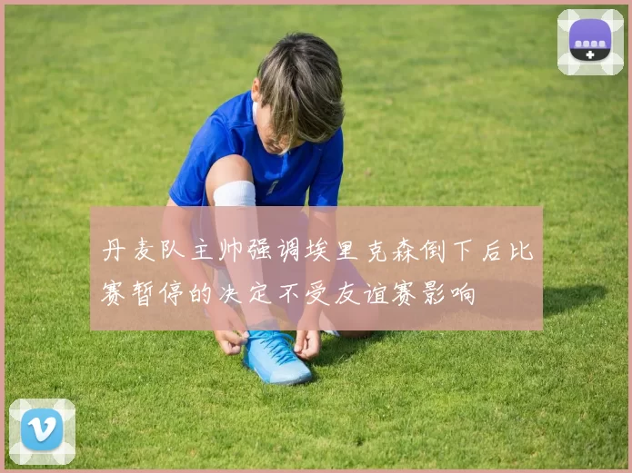 丹麦队主帅强调埃里克森倒下后比赛暂停的决定不受友谊赛影响