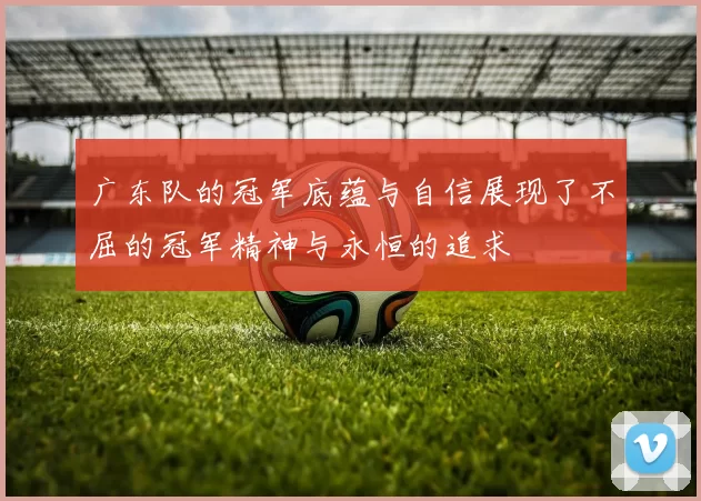 广东队的冠军底蕴与自信展现了不屈的冠军精神与永恒的追求