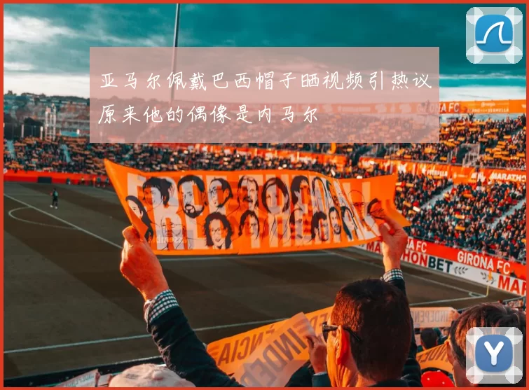 亚马尔佩戴巴西帽子晒视频引热议原来他的偶像是内马尔