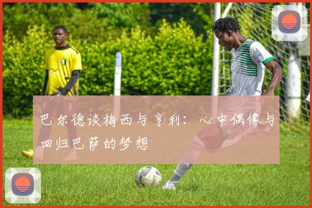巴尔德谈梅西与亨利：心中偶像与回归巴萨的梦想