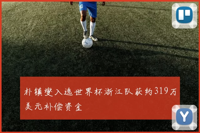 朴镇燮入选世界杯浙江队获约319万美元补偿资金