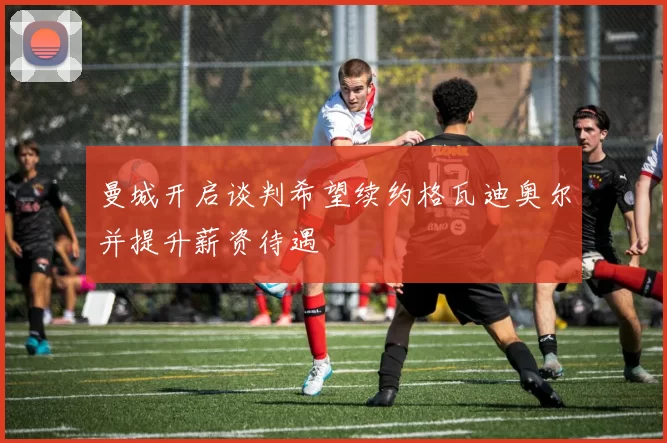 曼城开启谈判希望续约格瓦迪奥尔并提升薪资待遇