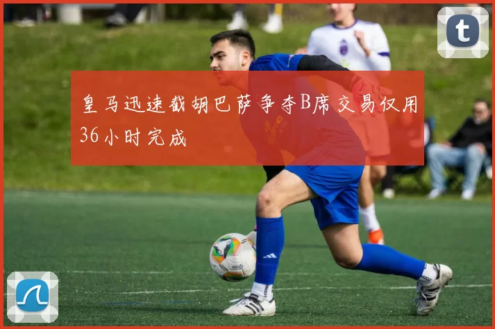皇马迅速截胡巴萨争夺B席交易仅用36小时完成