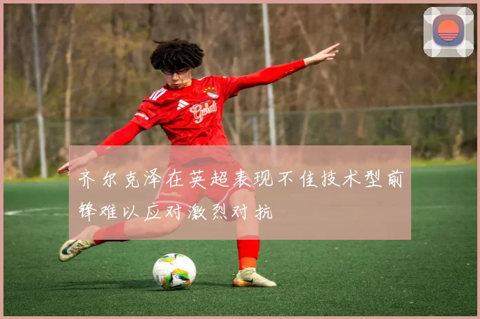 齐尔克泽在英超表现不佳技术型前锋难以应对激烈对抗
