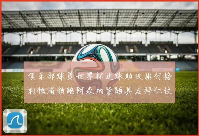 俱乐部球员世界杯进球助攻排行榜利物浦领跑阿森纳紧随其后拜仁位列第三
