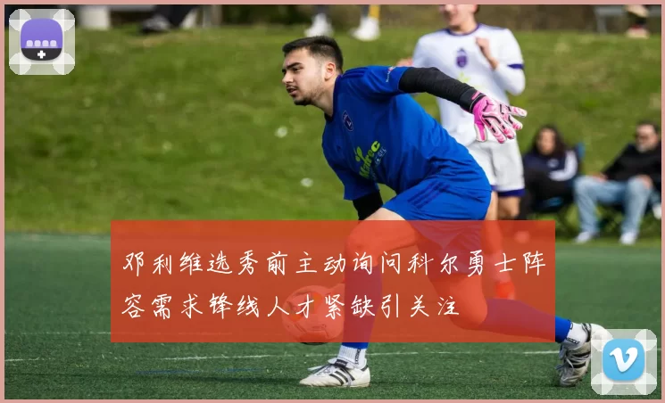 邓利维选秀前主动询问科尔勇士阵容需求锋线人才紧缺引关注